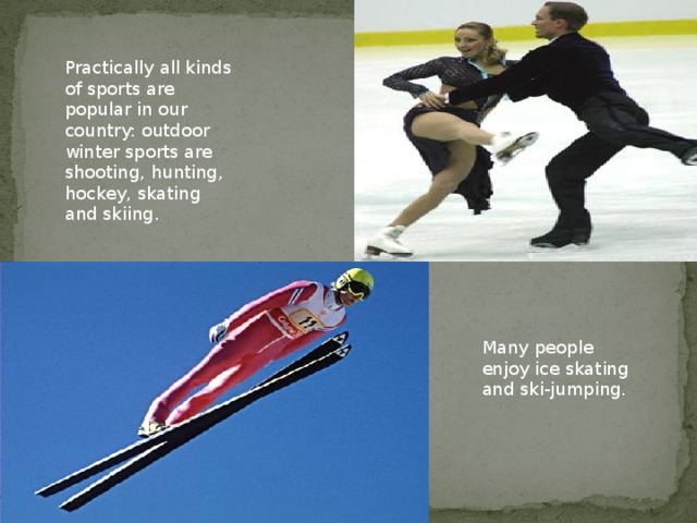 Practically all kinds of sports are popular in our country: outdoor winter sports are shooting, hunting, hockey, skating and skiing. Many people enjoy ice skating and ski-jumping.