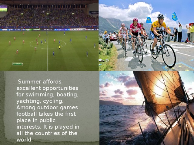 Summer affords excellent opportunities for swimming, boating, yachting, cycling. Among outdoor games football takes the first place in public interests. It is played in all the countries of the world.