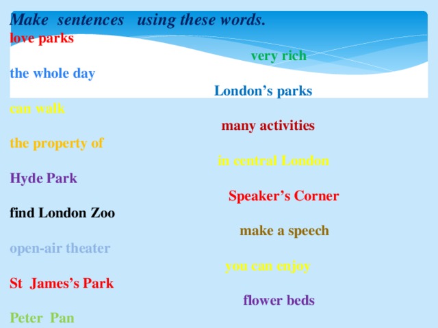 Make sentences using these words. love parks  very rich the whole day  London’s parks can walk   many activities the property of  in central London Hyde Park  Speaker’s Corner find London Zoo  make a speech open-air theater  you can enjoy St James’s Park  flower beds Peter Pan