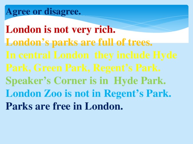 Agree or disagree. London is not very rich. London’s parks are full of trees. In central London they include Hyde Park, Green Park, Regent’s Park. Speaker’s Corner is in Hyde Park. London Zoo is not in Regent’s Park. Parks are free in London.