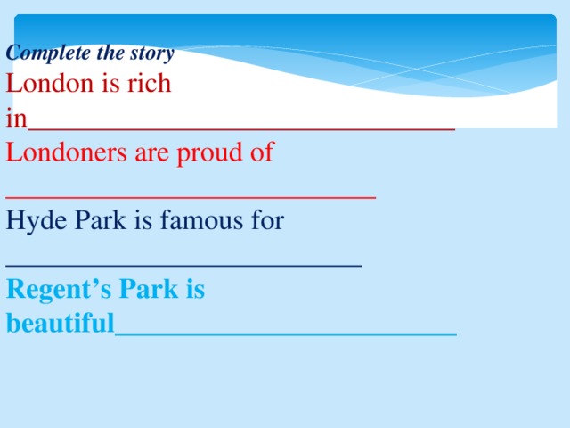 Complete the story London is rich in______________________________ Londoners are proud of __________________________ Hyde Park is famous for _________________________ Regent’s Park is beautiful________________________