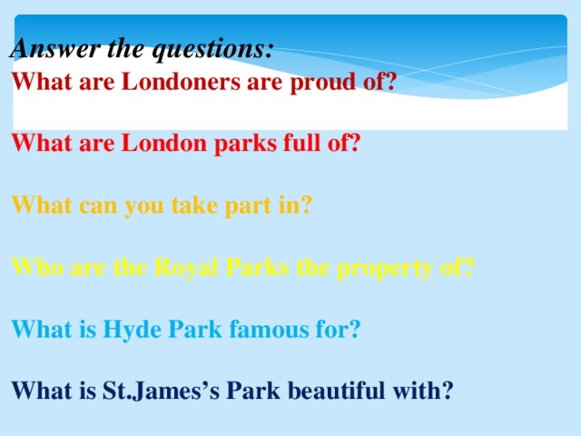 Answer the questions: What are Londoners are proud of?  What are London parks full of?  What can you take part in?  Who are the Royal Parks the property of?  What is Hyde Park famous for?  What is St.James’s Park beautiful with?