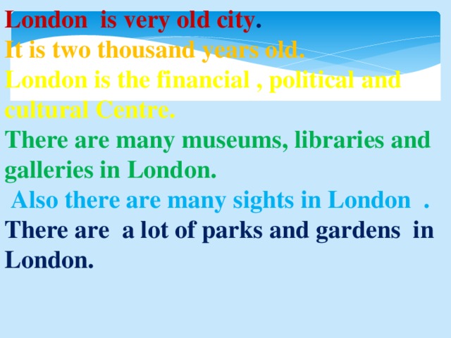 London is very old city . It is two thousand years old.  London is the financial , political and cultural Centre. There are many museums, libraries and galleries in London.   Also there are many sights in London . There are a lot of parks and gardens in London.