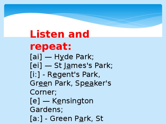 Listen and repeat: [ai] — H y de Park; [ei] — St J a mes's Park; [i:] - R e gent's Park, Gr ee n Park, Sp ea ker's Corner; [e] — K e nsington Gardens; [a:] - Green P a rk, St James's P a rk, Regent's P a rk, Hyde P a rk, Kensington G a rdens.