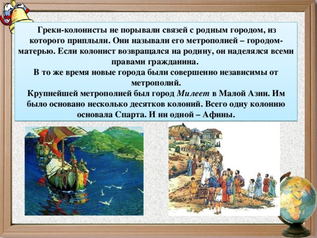   Греки-колонисты не порывали связей с родным городом, из которого приплыли. Они называли его метрополией – городом-матерью. Если колонист возвращался на родину, он наделялся всеми правами гражданина. В то же время новые города были совершенно независимы от метрополий. Крупнейшей метрополией был город  Милеет  в Малой Азии. Им было основано несколько десятков колоний. Всего одну колонию основала Спарта. И ни одной – Афины. 6