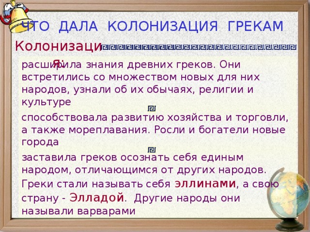 ЧТО ДАЛА КОЛОНИЗАЦИЯ ГРЕКАМ Колонизация: расширила знания древних греков. Они встретились со множеством новых для них народов, узнали об их обычаях, религии и культуре способствовала развитию хозяйства и торговли, а также мореплавания. Росли и богатели новые города заставила греков осознать себя единым народом, отличающимся от других народов. Греки стали называть себя эллинами , а свою страну - Элладой . Другие народы они называли варварами