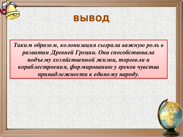 вывод Таким образом, колонизация сыграла важную роль в развитии Древней Греции. Она способствовала подъему хозяйственной жизни, торговли и кораблестроения, формированию у греков чувства принадлежности к единому народу.