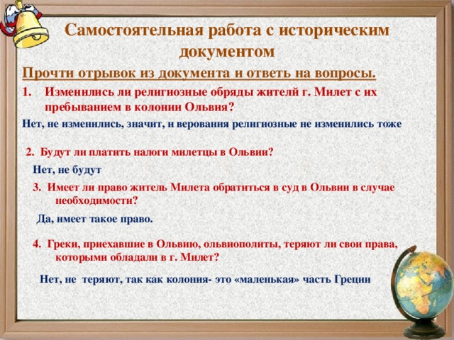 Самостоятельная работа с историческим документом Прочти отрывок из документа и ответь на вопросы. Изменились ли религиозные обряды жителй г. Милет с их пребыванием в колонии Ольвия? Нет, не изменились, значит, и верования религиозные не изменились тоже 2. Будут ли платить налоги милетцы в Ольвии? Нет, не будут 3. Имеет ли право житель Милета обратиться в суд в Ольвии в случае необходимости? Да, имеет такое право. 4. Греки, приехавшие в Ольвию, ольвиополиты, теряют ли свои права, которыми обладали в г. Милет? Нет, не теряют, так как колония- это «маленькая» часть Греции