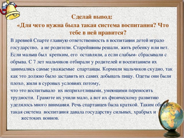 Сделай вывод: «Для чего нужна была такая система воспитания? Что тебе в ней нравится? В древней Спарте главную ответственность в воспитании детей играло государство, а не родители. Старейшины решали, жить ребенку или нет. Если малыш был крепким, его оставляли, а если слабым- сбрасывали с обрыва. С 7 лет мальчиков отбирали у родителей и воспитанием их занимались самые уважаемые спартанцы. Кормили мальчиков скудно, так как это должно было заставить их самих добывать пищу. Одеты они были плохо, жили в суровых условиях потому, что это воспитывало их неприхотливыми, умеющими переносить трудности. Грамоте их учили мало, а вот их физическому развитию уделялось много внимания. Речь спартанцев была краткой. Таким образом, такая система воспитания давала государству сильных, храбрых и жестоких воинов.