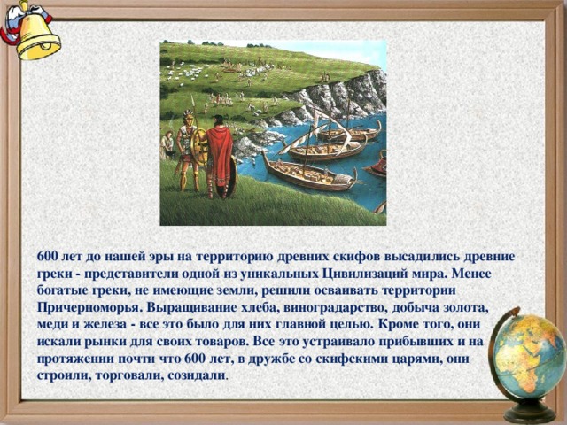 600 лет до нашей эры на территорию древних скифов высадились древние греки - представители одной из уникальных Цивилизаций мира. Менее богатые греки, не имеющие земли, решили осваивать территории Причерноморья. Выращивание хлеба, виноградарство, добыча золота, меди и железа - все это было для них главной целью. Кроме того, они искали рынки для своих товаров. Все это устраивало прибывших и на протяжении почти что 600 лет, в дружбе со скифскими царями, они строили, торговали, созидали .