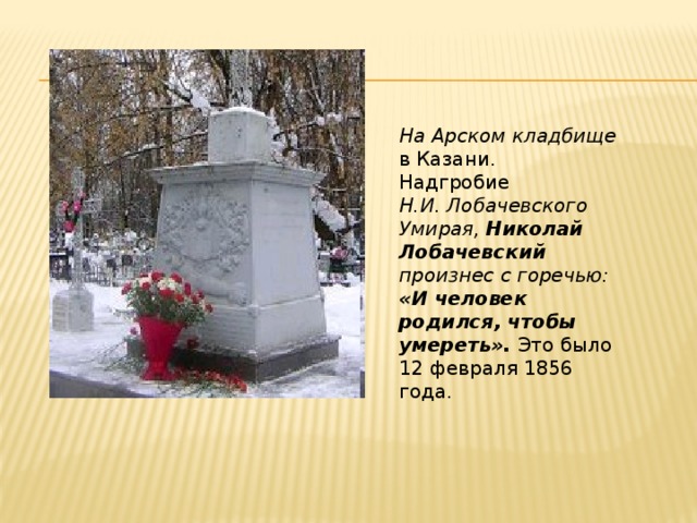На Арском кладбище в Казани. Надгробие Н.И. Лобачевского Умирая, Николай Лобачевский произнес с горечью: «И человек родился, чтобы умереть». Это было 12 февраля 1856 года.