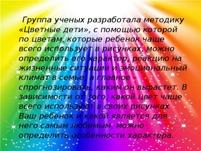 Группа ученых разработала методику «Цветные дети», с помощью которой по цветам, которые ребенок чаще всего использует в рисунках, можно определить его характер, реакцию на жизненные ситуации и эмоциональный климат в семье, а главное – спрогнозировать, каким он вырастет. В зависимости от того, какой цвет чаще всего используют в своих рисунках Ваш ребенок и какой является для него самым любимым, можно определить особенности характера.