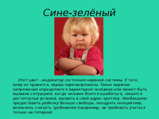 Сине-зелёный  Этот цвет - индикатор состояния нервной системы. У того, кому он нравится, нервы перенапряжены. Такое нервное напряжение определяется характером человека или может быть вызвано ситуацией, когда человек боится ошибиться, лишится достигнутых успехов, вызвать в свой адрес критику. Необходимо предоставить ребенку больше свободы, поощрять инициативу, возможно, снизить требования (например, не требовать учиться только на пятерки).