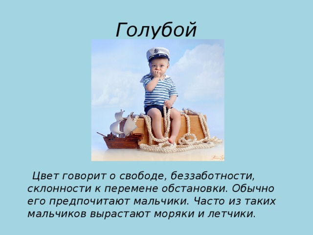 Голубой  Цвет говорит о свободе, беззаботности, склонности к перемене обстановки. Обычно его предпочитают мальчики. Часто из таких мальчиков вырастают моряки и летчики.