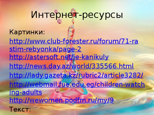 Интернет-ресурсы Картинки: http://www.club-forester.ru/forum/71-rastim-rebyonka/page-2 http://astersoft.net/ie-kanikuly http://news.day.az/world/335566.html http://lady.gazeta.kz/rubric2/article3282/ http://webmail.fue.edu.eg/children-watching-adults http://wewomen.podfm.ru/my/9 Текст: http://crr111.ru/dlya-vas-roditeli4/article_post/raznocvetnye-deti