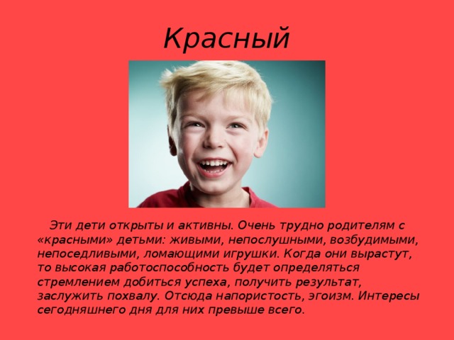 Красный  Эти дети открыты и активны. Очень трудно родителям с «красными» детьми: живыми, непослушными, возбудимыми, непоседливыми, ломающими игрушки. Когда они вырастут, то высокая работоспособность будет определяться стремлением добиться успеха, получить результат, заслужить похвалу. Отсюда напористость, эгоизм. Интересы сегодняшнего дня для них превыше всего.