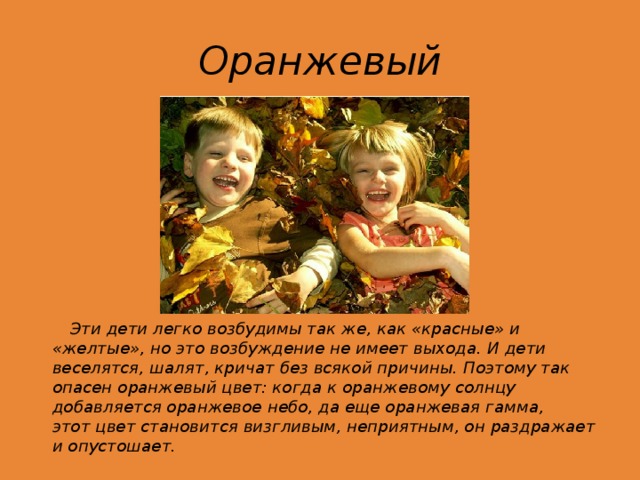 Оранжевый  Эти дети легко возбудимы так же, как «красные» и «желтые», но это возбуждение не имеет выхода. И дети веселятся, шалят, кричат без всякой причины. Поэтому так опасен оранжевый цвет: когда к оранжевому солнцу добавляется оранжевое небо, да еще оранжевая гамма, этот цвет становится визгливым, неприятным, он раздражает и опустошает.