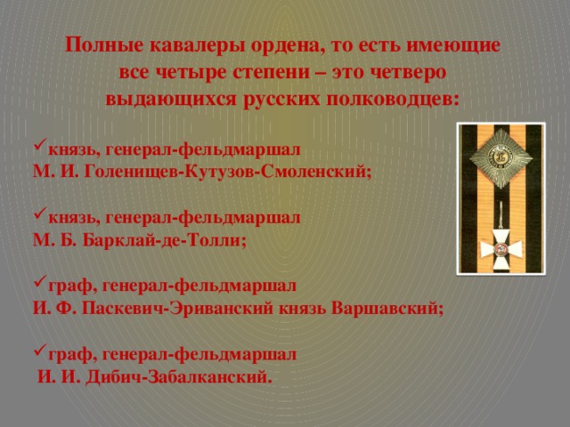 Полные кавалеры ордена, то есть имеющие  все четыре степени – это четверо выдающихся русских полководцев:  князь, генерал-фельдмаршал М. И. Голенищев-Кутузов-Смоленский;  князь, генерал-фельдмаршал М. Б. Барклай-де-Толли;  граф, генерал-фельдмаршал И. Ф. Паскевич-Эриванский князь Варшавский;  граф, генерал-фельдмаршал  И. И. Дибич-Забалканский.