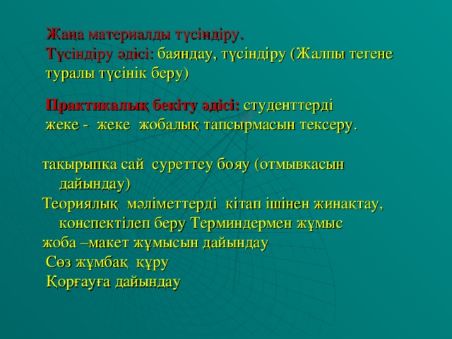 Жаңа материалды түсіндіру.  Түсіндіру әдісі:  баяндау, түсіндіру (Жалпы тегене туралы түсінік беру) Практикалы қ бекіту әдісі:  студенттерді жеке - жеке жобалық тапсырмасын тексеру. тақырыпқа сай суреттеу бояу (отмывкасын дайындау) Теориялық мәліметтерді кітап ішінен жинақтау, конспектілеп беру Терминдермен жұмыс жоба –макет жұмысын дайындау  Сөз жұмбақ құру  Қор ғауға дайындау