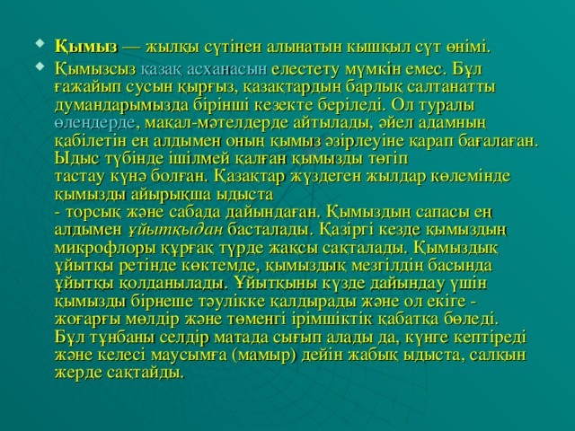 Қымыз  — жылқы сүтінен алынатын кышқыл сүт өнімі. Қымызсыз  қазақ асханасын  елестету мүмкiн емес. Бұл ғажайып сусын қырғыз, қазақтардың барлық салтанатты думандарымызда бiрiншi кезекте берiледi. Ол туралы  өлеңдерде , мақал-мәтелдерде айтылады, әйел адамның қабiлетiн ең алдымен оның қымыз әзiрлеуiне қарап бағалаған. Ыдыс түбiнде iшiлмей қалған қымызды төгiп тастау күнә болған. Қазақтар жүздеген жылдар көлемiнде қымызды айырықша ыдыста - торсық және сабада дайындаған. Қымыздың сапасы ең алдымен  ұйытқыдан  басталады. Қазiргi кезде қымыздың микрофлоры құрғақ түрде жақсы сақталады. Қымыздық ұйытқы ретiнде көктемде, қымыздық мезгiлдiң басында ұйытқы қолданылады. Ұйытқыны күзде дайындау үшiн қымызды бiрнеше тәулiкке қалдырады және ол екiге - жоғарғы мөлдiр және төменгi iрiмшiктiк қабатқа бөледi. Бұл тұнбаны селдiр матада сығып алады да, күнге кептiредi және келесi маусымға (мамыр) дейiн жабық ыдыста, салқын жерде сақтайды.