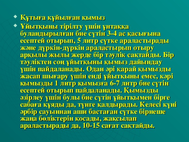 Құтыға құйылған қымыз Ұйытқыны тiрiлту үшiн ұнтаққа буландырылған бие сүтiн 3-4 ас қасығына есептей отырып, 5 литр сүтке араластырады және дүркiн-дүркiн араластырып отыру арқылы жылы жерде бiр тәулiк сақтайды. Бiр тәулiктен соң ұйытқыны қымыз дайындау үшiн пайдаланады. Одан әрi қарай қымызды жасап шығару үшiн ендi ұйытқыны емес, кәрi қымызды 1 литр қымызға 6-7 литр бие сүтiн есептей отырып пайдаланады. Қымызды әзiрлеу үшiн булы бие сүтiн ұйытқымен бiрге сабаға құяды да, түнге қалдырады. Келесi күнi әрбiр сауыннан аши бастаған сүтке бiрнеше жаңа бөлiктерiн қосады, жақсылап араластырады да, 10-15 сағат сақтайды.