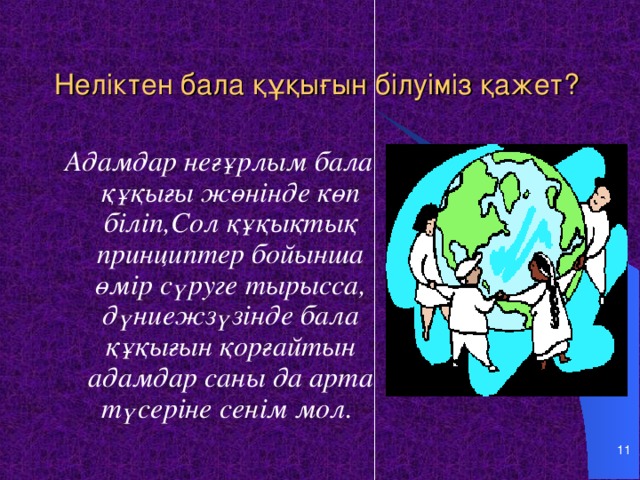 Неліктен бала құқығын білуіміз қажет? Адамдар неғұрлым бала құқығы жөнінде көп біліп,Сол құқықтық принциптер бойынша өмір сүруге тырысса, дүниежзүзінде бала құқығын қорғайтын адамдар саны да арта түсеріне сенім мол.