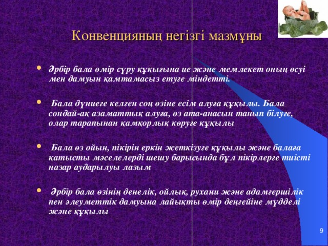 Конвенцияның негізгі мазмұны Әрбір бала өмір сүру құқығына ие және мемлекет оның өсуі мен дамуын қамтамасыз етуге міндетті.   Бала дүниеге келген соң өзіне есім алуға құқылы. Бала сондай-ақ азаматтық алуға, өз ата-анасын танып білуге, олар тарапынан қамқорлық көруге құқылы   Бала өз ойын, пікірін еркін жеткізуге құқылы және балаға қатысты мәселелерді шешу барысында бұл пікірлерге тиісті назар аударылуы лазым   Әрбір бала өзінің денелік, ойлық, рухани және адамгершілік пен әлеуметтік дамуына лайықты өмір деңгейіне мүдделі және құқылы