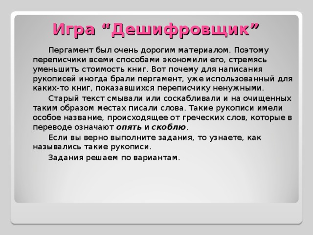 Игра “ Дешифровщик ” Пергамент был очень дорогим материалом. Поэтому переписчики всеми способами экономили его, стремясь уменьшить стоимость книг. Вот почему для написания рукописей иногда брали пергамент, уже использованный для каких-то книг, показавшихся переписчику ненужными. Старый текст смывали или соскабливали и на очищенных таким образом местах писали слова. Такие рукописи имели особое название, происходящее от греческих слов, которые в переводе означают опять и скоблю . Если вы верно выполните задания, то узнаете, как назывались такие рукописи. Задания решаем по вариантам.