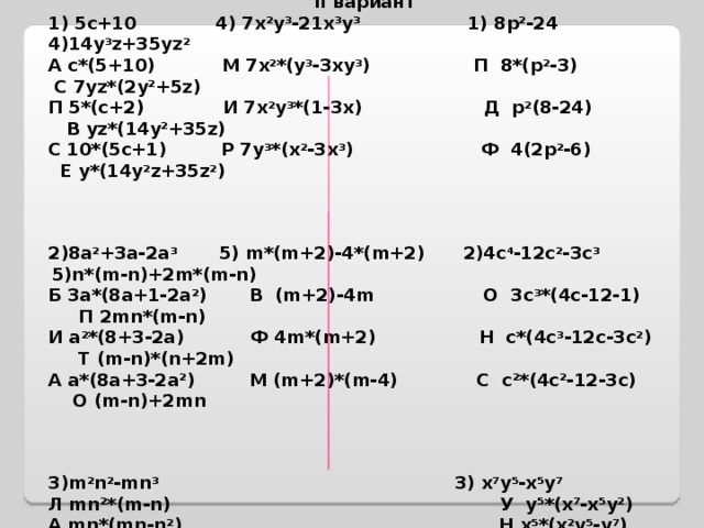 Вынесите общий множитель за скобки: I вариант II вариант 1) 5с+10 4) 7 x 2 y 3 -21 x 3 y 3 1) 8 p 2 -24 4)14 y 3 z +35 yz 2  А с*(5+10) М 7 x 2 *( y 3 -3 xy 3 ) П 8*( p 2 -3) С 7 yz *(2 y 2 +5 z ) П 5*(с+2) И 7 x 2 y 3 *(1-3 x ) Д p 2 (8-24) В yz *(14 y 2 +35 z ) С 10*(5с+1) Р 7 y 3 *( x 2 -3 x 3 ) Ф 4(2 p 2 -6) Е y *(14 y 2 z +35 z 2 )    2)8а 2 +3а-2а 3 5) m *( m +2)-4*( m +2)  2)4 c 4 -12 c 2 -3 c 3 5)n*(m-n)+2m*(m-n)  Б 3а*(8а+1-2а 2 ) В ( m +2)-4 m О 3с 3 *(4с-12-1) П 2mn*(m-n)  И а 2 *(8+3-2а) Ф 4 m *( m +2) Н с*(4с 3 -12с-3с 2 ) Т ( m - n )*( n +2 m ) А а*(8а+3-2а 2 ) М ( m +2)*( m -4) С с 2 *(4с 2 -12-3с) О ( m - n )+2 mn    3)m 2 n 2 -mn 3 3) x 7 y 5 -x 5 y 7 Л mn 2 *(m-n) У y 5 *(x 7 -x 5 y 2 ) А mn *( mn - n 2 ) Н x 5 *( x 2 y 5 - y 7 ) К n *( m 2 n - mn 2 ) Е x 5 y 5 *( x 2 - y 2 )