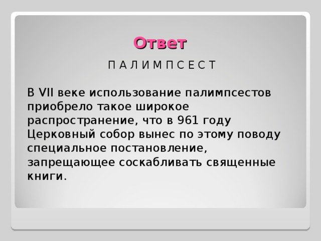 Ответ П А Л И М П С Е С Т В VII веке использование палимпсестов приобрело такое широкое распространение, что в 961 году Церковный собор вынес по этому поводу специальное постановление, запрещающее соскабливать священные книги.