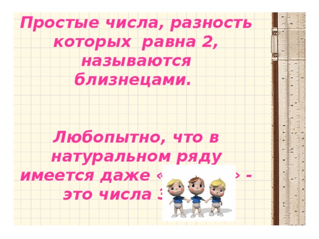 Простые числа, разность которых равна 2, называются близнецами.   Любопытно, что в натуральном ряду имеется даже «тройня» - это числа 3,5,7.  Простые числа, разность которых равна 2, называются близнецами. Любопытно, что в натуральном ряду имеется даже «тройня» - это числа 3,5,7.