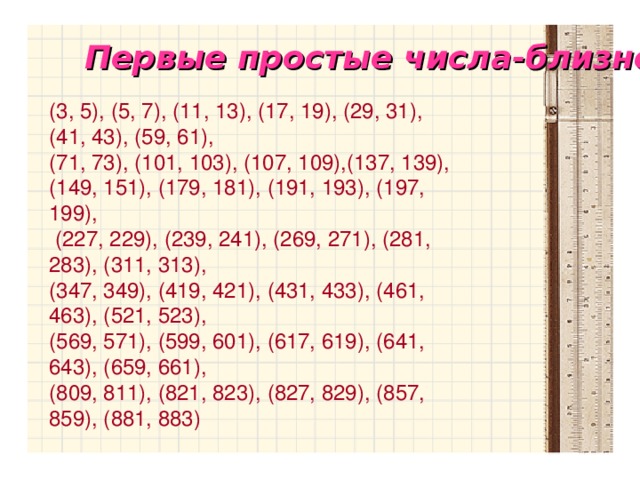 Первые простые числа-близнецы  (3, 5), (5, 7), (11, 13), (17, 19), (29, 31), (41, 43), (59, 61), (71, 73), (101, 103), (107, 109),(137, 139), (149, 151), (179, 181), (191, 193), (197, 199),  (227, 229), (239, 241), (269, 271), (281, 283), (311, 313), (347, 349), (419, 421), (431, 433), (461, 463), (521, 523), (569, 571), (599, 601), (617, 619), (641, 643), (659, 661), (809, 811), (821, 823), (827, 829), (857, 859), (881, 883)