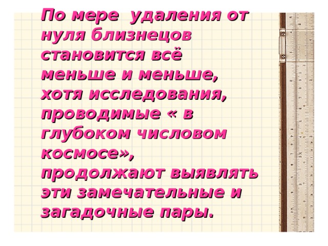 По мере удаления от нуля близнецов становится всё меньше и меньше, хотя исследования, проводимые « в глубоком числовом космосе», продолжают выявлять эти замечательные и загадочные пары.  По мере удаления от нуля близнецов становится всё меньше и меньше, хотя исследования, проводимые « в глубоком числовом космосе», продолжают выявлять эти замечательные и загадочные пары.