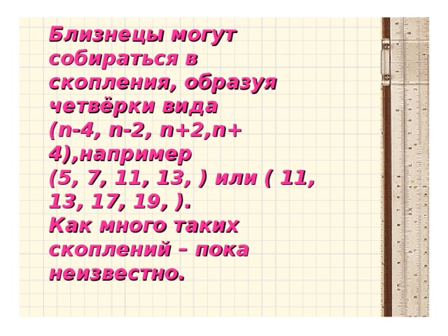 Близнецы могут собираться в скопления, образуя четвёрки вида ( n -4, n -2, n +2, n + 4),например (5, 7, 11, 13, ) или ( 11, 13, 17, 19, ). Как много таких скоплений – пока неизвестно.  Близнецы могут собираться в скопления, образуя четвёрки вида ( n -4, n -2, n +2, n + 4),например (5, 7, 11, 13, ) или ( 11, 13, 17, 19, ). Как много таких скоплений – пока неизвестно.