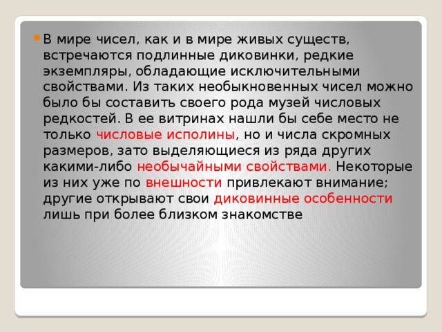 В мире чисел, как и в мире живых существ, встречаются подлинные диковинки, редкие экземпляры, обладающие исключительными свойствами. Из таких необыкновенных чисел можно было бы составить своего рода музей числовых редкостей. В ее витринах нашли бы себе место не только числовые исполины , но и числа скромных размеров, зато выделяющиеся из ряда других какими-либо необычайными свойствами. Некоторые из них уже по внешности привлекают внимание; другие открывают свои диковинные особенности лишь при более близком знакомстве