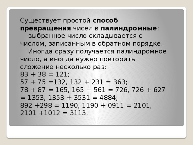 Cуществует простой  способ превращения  чисел в  палиндромные :      выбранное число складывается с числом, записанным в обратном порядке.     Иногда сразу получается палиндромное число, а иногда нужно повторить сложение несколько раз:   83 + 38 = 121;   57 + 75 =132, 132 + 231 = 363;   78 + 87 = 165, 165 + 561 = 726, 726 + 627 = 1353, 1353 + 3531 = 4884;   892 +298 = 1190, 1190 + 0911 = 2101, 2101 +1012 = 3113. 