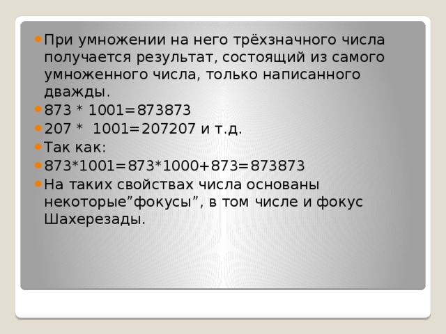 При умножении на него трёхзначного числа получается результат, состоящий из самого умноженного числа, только написанного дважды. 873 * 1001=873873 207 * 1001=207207 и т.д. Так как: 873*1001=873*1000+873=873873 На таких свойствах числа основаны некоторые”фокусы”, в том числе и фокус Шахерезады.