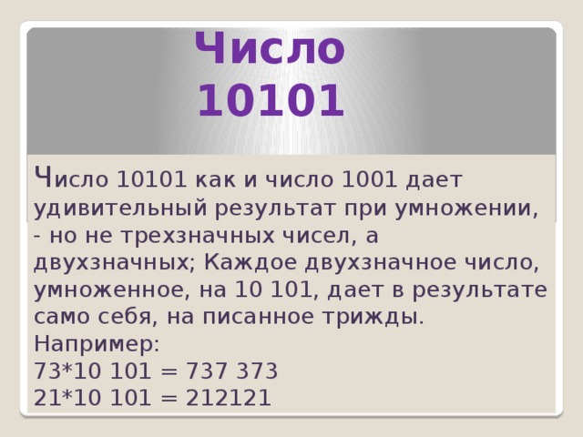 Число 10101 Ч исло 10101 как и число 1001 дает удивительный результат при умножении, - но не трехзначных чисел, а двухзначных; Каждое двухзначное число, умноженное, на 10 101, дает в результате само себя, на писанное трижды. Например: 73*10 101 = 737 373 21*10 101 = 212121