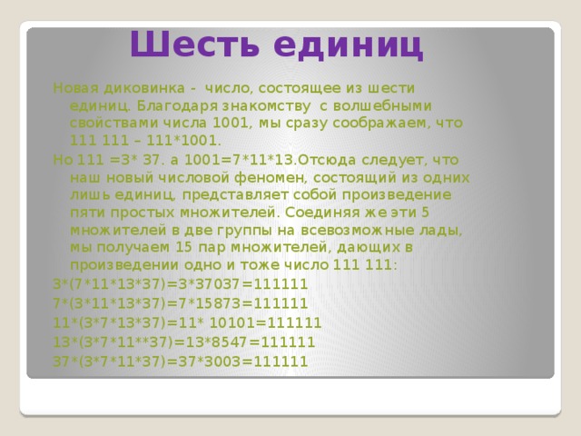 Шесть единиц Новая диковинка - число, состоящее из шести единиц. Благодаря знакомству с волшебными свойствами числа 1001, мы сразу соображаем, что 111 111 – 111*1001. Но 111 =3* 37. а 1001=7*11*13.Отсюда следует, что наш новый числовой феномен, состоящий из одних лишь единиц, представляет собой произведение пяти простых множителей. Соединяя же эти 5 множителей в две группы на всевозможные лады, мы получаем 15 пар множителей, дающих в произведении одно и тоже число 111 111: 3*(7*11*13*37)=3*37037=111111 7*(3*11*13*37)=7*15873=111111 11*(3*7*13*37)=11* 10101=111111 13*(3*7*11**37)=13*8547=111111 37*(3*7*11*37)=37*3003=111111