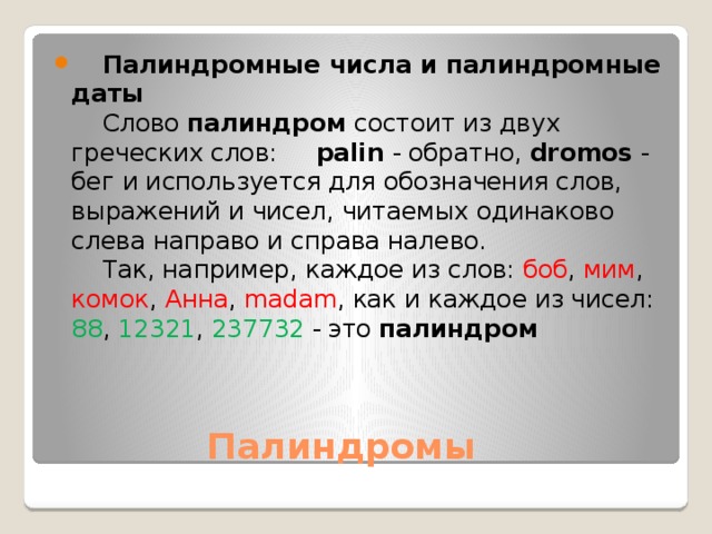      Палиндромные числа и палиндромные даты      Слово  палиндром  cостоит из двух греческих слов:      palin  - обратно,  dromos  - бег и используется для обозначения слов, выражений и чисел, читаемых одинаково слева направо и справа налево.       Так, например, каждое из слов: боб , мим , комок , Анна , madam , как и каждое из чисел: 88 , 12321 , 237732 - это  палиндром