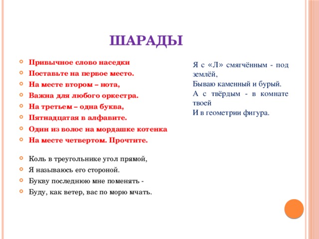 Шарады Привычное слово наседки Поставьте на первое место. На месте втором – нота, Важна для любого оркестра. На третьем – одна буква, Пятнадцатая в алфавите. Один из волос на мордашке котенка На месте четвертом. Прочтите.   Коль в треугольнике угол прямой, Я называюсь его стороной. Букву последнюю мне поменять - Буду, как ветер, вас по морю мчать. Я с « Л » смягчённым - под землёй, Бываю каменный и бурый. А с твёрдым - в комнате твоей И в геометрии фигура.