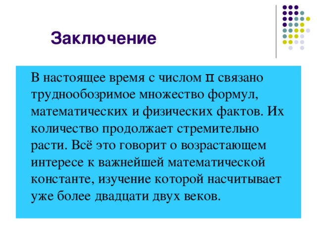 Заключение  В настоящее время с числом π связано труднообозримое множество формул, математических и физических фактов. Их количество продолжает стремительно расти. Всё это говорит о возрастающем интересе к важнейшей математической константе, изучение которой насчитывает уже более двадцати двух веков.