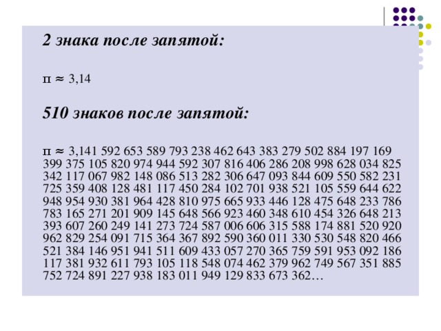 2 знака после запятой:   π ≈ 3,14  510 знаков после запятой:   π ≈ 3,141 592 653 589 793 238 462 643 383 279 502 884 197 169 399 375 105 820 974 944 592 307 816 406 286 208 998 628 034 825 342 117 067 982 148 086 513 282 306 647 093 844 609 550 582 231 725 359 408 128 481 117 450 284 102 701 938 521 105 559 644 622 948 954 930 381 964 428 810 975 665 933 446 128 475 648 233 786 783 165 271 201 909 145 648 566 923 460 348 610 454 326 648 213 393 607 260 249 141 273 724 587 006 606 315 588 174 881 520 920 962 829 254 091 715 364 367 892 590 360 011 330 530 548 820 466 521 384 146 951 941 511 609 433 057 270 365 759 591 953 092 186 117 381 932 611 793 105 118 548 074 462 379 962 749 567 351 885 752 724 891 227 938 183 011 949 129 833 673 362…