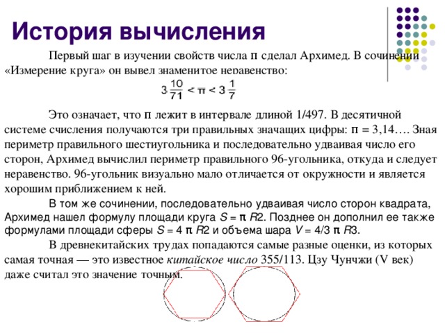 История вычисления  Первый шаг в изучении свойств числа π сделал Архимед. В сочинении «Измерение круга» он вывел знаменитое неравенство:  Это означает, что π лежит в интервале длиной 1/497. В десятичной системе счисления получаются три правильных значащих цифры: π = 3,14…. Зная периметр правильного шестиугольника и последовательно удваивая число его сторон, Архимед вычислил периметр правильного 96-угольника, откуда и следует неравенство. 96-угольник визуально мало отличается от окружности и является хорошим приближением к ней.  В том же сочинении, последовательно удваивая число сторон квадрата, Архимед нашел формулу площади круга S = π R 2. Позднее он дополнил ее также формулами площади сферы S = 4 π R 2 и объема шара V = 4/3 π R 3.  В древнекитайских трудах попадаются самые разные оценки, из которых самая точная — это известное китайское число 355/113. Цзу Чунчжи (V век) даже считал это значение точным.