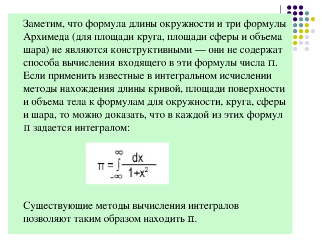 Заметим, что формула длины окружности и три формулы Архимеда (для площади круга, площади сферы и объема шара) не являются конструктивными — они не содержат способа вычисления входящего в эти формулы числа π. Если применить известные в интегральном исчислении методы нахождения длины кривой, площади поверхности и объема тела к формулам для окружности, круга, сферы и шара, то можно доказать, что в каждой из этих формул π задается интегралом:  Существующие методы вычисления интегралов позволяют таким образом находить π.