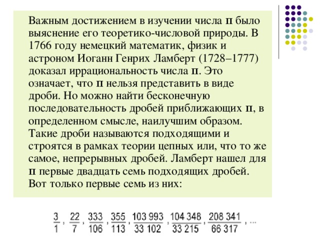 Важным достижением в изучении числа π было выяснение его теоретико-числовой природы. В 1766 году немецкий математик, физик и астроном Иоганн Генрих Ламберт (1728–1777) доказал иррациональность числа π. Это означает, что π нельзя представить в виде дроби. Но можно найти бесконечную последовательность дробей приближающих π, в определенном смысле, наилучшим образом. Такие дроби называются подходящими и строятся в рамках теории цепных или, что то же самое, непрерывных дробей. Ламберт нашел для π первые двадцать семь подходящих дробей. Вот только первые семь из них: