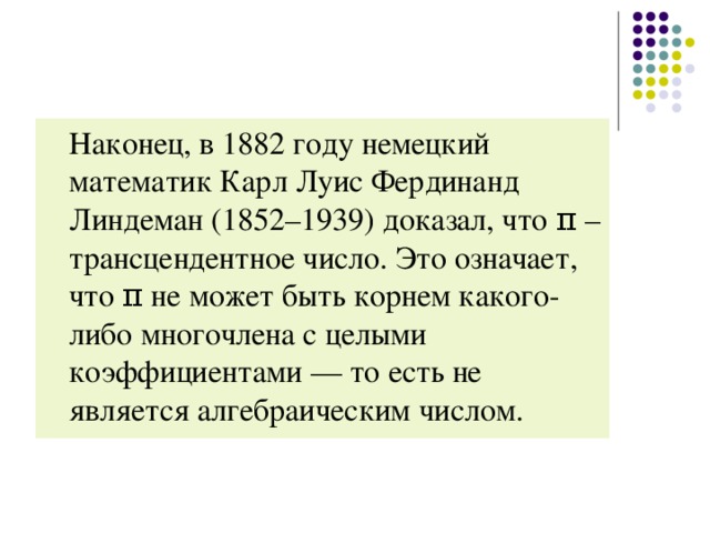 Наконец, в 1882 году немецкий математик Карл Луис Фердинанд Линдеман (1852–1939) доказал, что π – трансцендентное число. Это означает, что π не может быть корнем какого-либо многочлена с целыми коэффициентами — то есть не является алгебраическим числом.