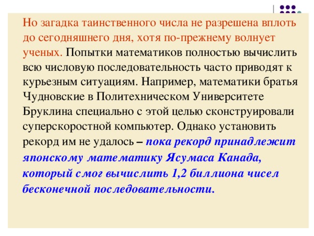 Но загадка таинственного числа не разрешена  вплоть до сегодняшнего дня, хотя по-прежнему  волнует ученых. Попытки математиков полностью вычислить всю числовую последовательность часто приводят к курьезным ситуациям. Например, математики братья Чудновские в Политехническом Университете Бруклина специально с этой целью сконструировали суперскоростной компьютер. Однако установить рекорд им не удалось – пока рекорд принадлежит японскому математику Ясумаса Канада, который смог вычислить 1,2 биллиона чисел бесконечной последовательности. 