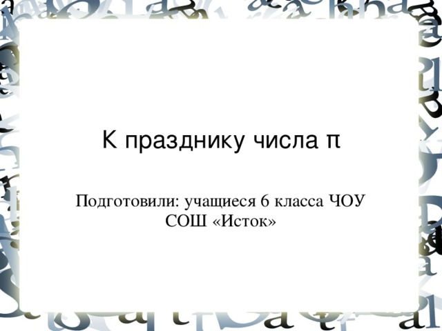 К празднику числа π Подготовили: учащиеся 6 класса ЧОУ СОШ «Исток»