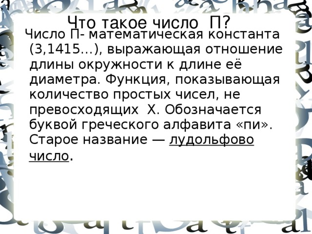 Что такое число П?   Число П- математическая константа (3,1415…), выражающая отношение длины окружности к длине её диаметра. Функция, показывающая количество простых чисел, не превосходящих X. Обозначается буквой греческого алфавита «пи». Старое название — лудольфово  число .